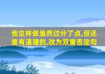 他这样做虽然过分了点,但还是有道理的,改为双重否定句