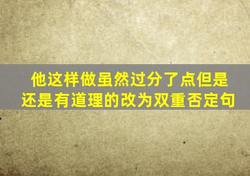 他这样做虽然过分了点但是还是有道理的改为双重否定句