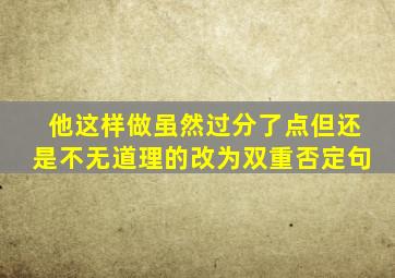他这样做虽然过分了点但还是不无道理的改为双重否定句