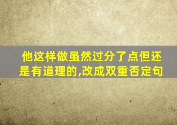 他这样做虽然过分了点但还是有道理的,改成双重否定句