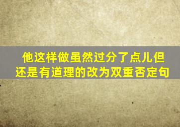 他这样做虽然过分了点儿但还是有道理的改为双重否定句