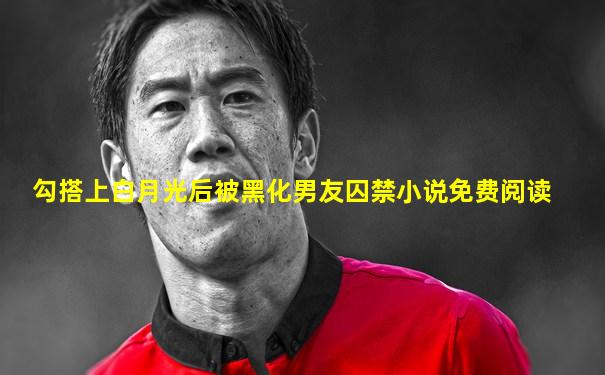勾搭上白月光后被黑化男友囚禁小说免费阅读