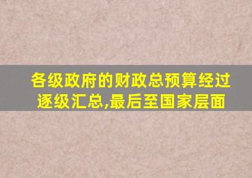 各级政府的财政总预算经过逐级汇总,最后至国家层面