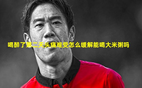 喝醉了第二天头痛难受怎么缓解能喝大米粥吗