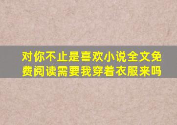对你不止是喜欢小说全文免费阅读需要我穿着衣服来吗