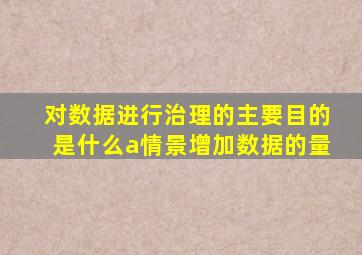 对数据进行治理的主要目的是什么a情景增加数据的量