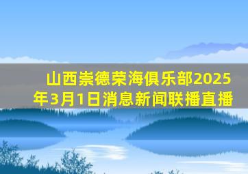 山西崇德荣海俱乐部2025年3月1日消息新闻联播直播