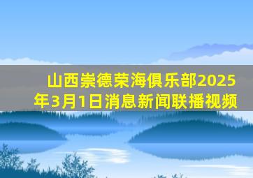 山西崇德荣海俱乐部2025年3月1日消息新闻联播视频