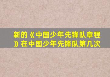 新的《中国少年先锋队章程》在中国少年先锋队第几次
