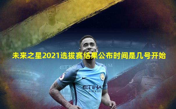 未来之星2021选拔赛结果公布时间是几号开始
