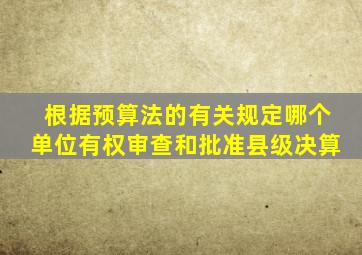 根据预算法的有关规定哪个单位有权审查和批准县级决算