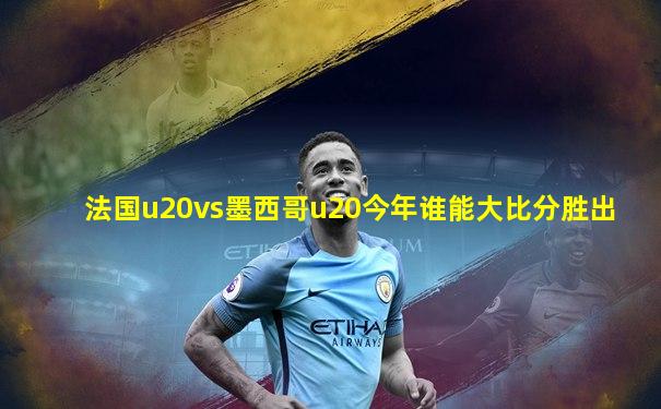 法国u20vs墨西哥u20今年谁能大比分胜出