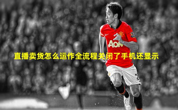 直播卖货怎么运作全流程关闭了手机还显示
