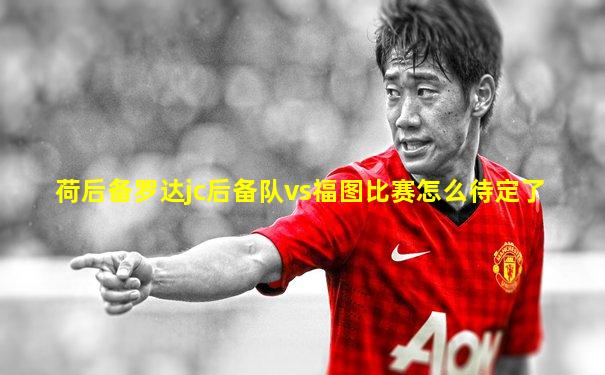 荷后备罗达jc后备队vs福图比赛怎么待定了