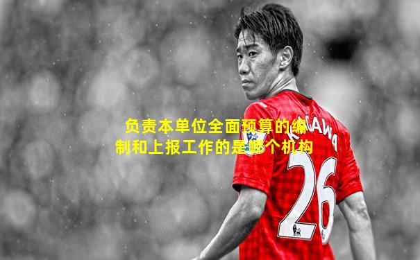 负责本单位全面预算的编制和上报工作的是哪个机构
