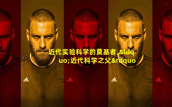 近代实验科学的奠基者,“近代科学之父”是指
