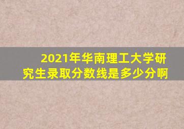 2021年华南理工大学研究生录取分数线是多少分啊