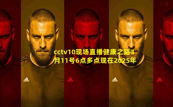 cctv10现场直播健康之路3月11号6点多点现在2025年