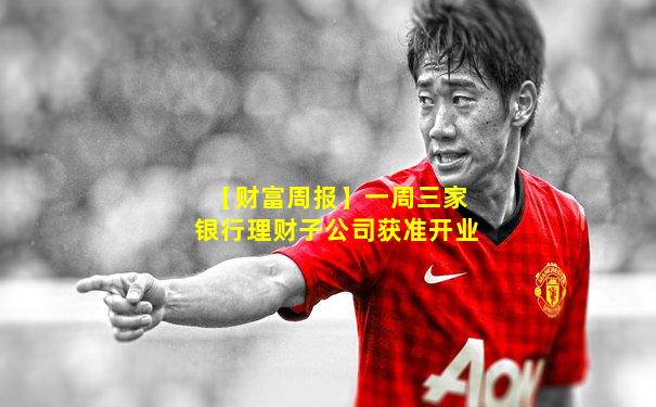 【财富周报】一周三家银行理财子公司获准开业