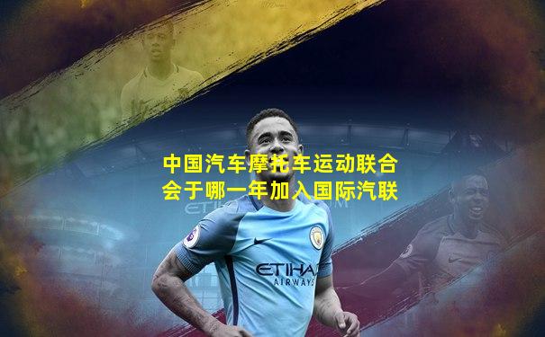 中国汽车摩托车运动联合会于哪一年加入国际汽联