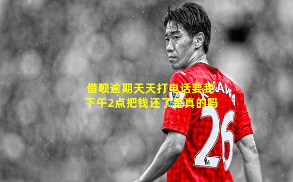借呗逾期天天打电话要我下午2点把钱还了是真的吗