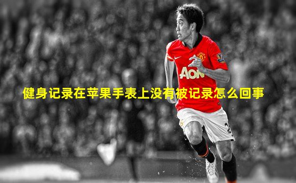 健身记录在苹果手表上没有被记录怎么回事