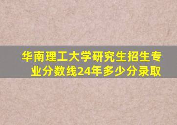 华南理工大学研究生招生专业分数线24年多少分录取