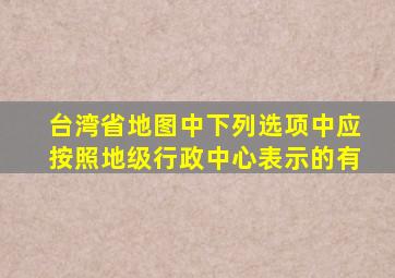 台湾省地图中下列选项中应按照地级行政中心表示的有