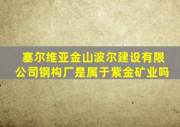 塞尔维亚金山波尔建设有限公司钢构厂是属于紫金矿业吗