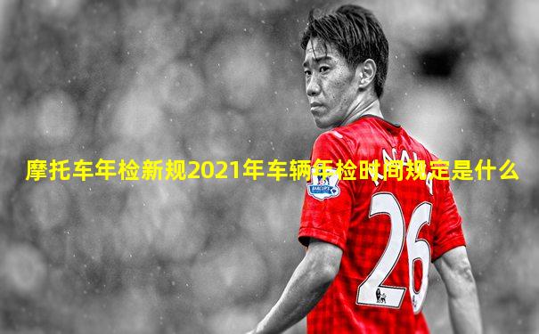 摩托车年检新规2021年车辆年检时间规定是什么