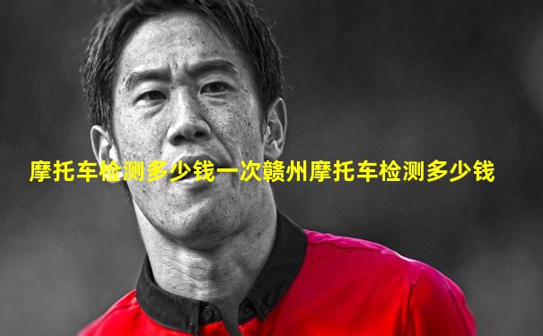 摩托车检测多少钱一次赣州摩托车检测多少钱