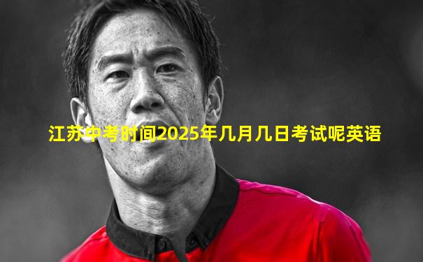 江苏中考时间2025年几月几日考试呢英语