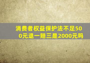 消费者权益保护法不足500元退一赔三是2000元吗