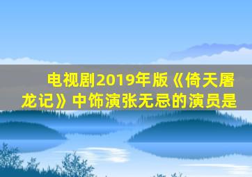 电视剧2019年版《倚天屠龙记》中饰演张无忌的演员是
