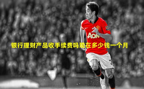 银行理财产品收手续费吗现在多少钱一个月