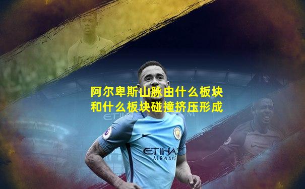 阿尔卑斯山脉由什么板块和什么板块碰撞挤压形成